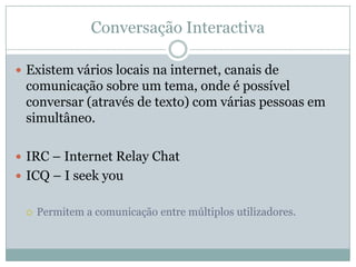 Conversação Interactiva

 Existem vários locais na internet, canais de
 comunicação sobre um tema, onde é possível
 conversar (através de texto) com várias pessoas em
 simultâneo.

 IRC – Internet Relay Chat
 ICQ – I seek you


    Permitem a comunicação entre múltiplos utilizadores.
 