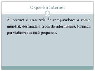 O que é a Internet

A Internet é uma rede de computadores à escala
mundial, destinada à troca de informações, formada
por várias redes mais pequenas.
 