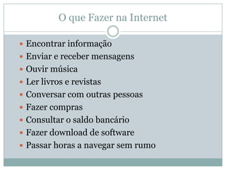 O que Fazer na Internet

 Encontrar informação
 Enviar e receber mensagens
 Ouvir música
 Ler livros e revistas
 Conversar com outras pessoas
 Fazer compras
 Consultar o saldo bancário
 Fazer download de software
 Passar horas a navegar sem rumo
 