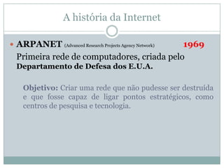 A história da Internet

 ARPANET                                  1969
             (Advanced Research Projects Agency Network)

 Primeira rede de computadores, criada pelo
 Departamento de Defesa dos E.U.A.

  Objetivo: Criar uma rede que não pudesse ser destruída
  e que fosse capaz de ligar pontos estratégicos, como
  centros de pesquisa e tecnologia.
 