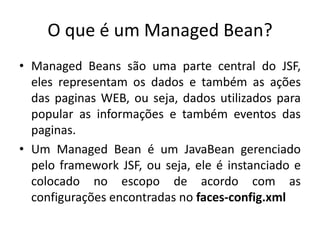 O que é um Managed Bean?
• Managed Beans são uma parte central do JSF,
  eles representam os dados e também as ações
  das paginas WEB, ou seja, dados utilizados para
  popular as informações e também eventos das
  paginas.
• Um Managed Bean é um JavaBean gerenciado
  pelo framework JSF, ou seja, ele é instanciado e
  colocado no escopo de acordo com as
  configurações encontradas no faces-config.xml
 