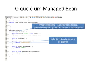 O que é um Managed Bean

          @RequestScoped – não guarda na sessão.
       @SessionScoped – guarda na sessão as informações



                       Ação de redirecionamento
                              de paginas
 