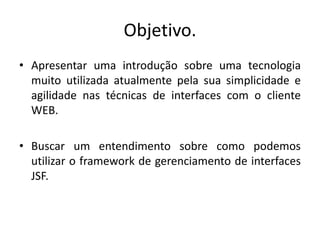 Objetivo.
• Apresentar uma introdução sobre uma tecnologia
  muito utilizada atualmente pela sua simplicidade e
  agilidade nas técnicas de interfaces com o cliente
  WEB.

• Buscar um entendimento sobre como podemos
  utilizar o framework de gerenciamento de interfaces
  JSF.
 