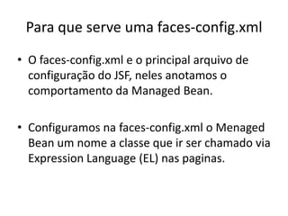 Para que serve uma faces-config.xml
• O faces-config.xml e o principal arquivo de
  configuração do JSF, neles anotamos o
  comportamento da Managed Bean.

• Configuramos na faces-config.xml o Menaged
  Bean um nome a classe que ir ser chamado via
  Expression Language (EL) nas paginas.
 