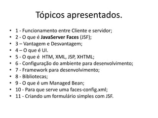 Tópicos apresentados.
•   1 - Funcionamento entre Cliente e servidor;
•   2 - O que é JavaServer Faces (JSF);
•   3 – Vantagem e Desvantagem;
•   4 – O que é UI.
•   5 - O que é HTM, XML, JSP, XHTML;
•   6 - Configuração do ambiente para desenvolvimento;
•   7 - Framework para desenvolvimento;
•   8 - Bibliotecas;
•   9 - O que é um Managed Bean;
•   10 - Para que serve uma faces-config.xml;
•   11 - Criando um formulário simples com JSF.
 