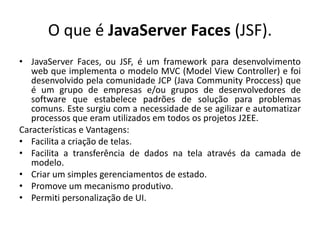 O que é JavaServer Faces (JSF).
• JavaServer Faces, ou JSF, é um framework para desenvolvimento
   web que implementa o modelo MVC (Model View Controller) e foi
   desenvolvido pela comunidade JCP (Java Community Proccess) que
   é um grupo de empresas e/ou grupos de desenvolvedores de
   software que estabelece padrões de solução para problemas
   comuns. Este surgiu com a necessidade de se agilizar e automatizar
   processos que eram utilizados em todos os projetos J2EE.
Características e Vantagens:
• Facilita a criação de telas.
• Facilita a transferência de dados na tela através da camada de
   modelo.
• Criar um simples gerenciamentos de estado.
• Promove um mecanismo produtivo.
• Permiti personalização de UI.
 