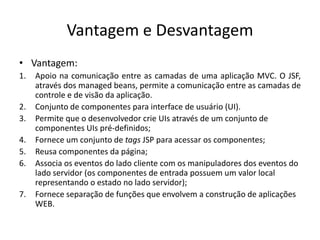 Vantagem e Desvantagem
• Vantagem:
1.   Apoio na comunicação entre as camadas de uma aplicação MVC. O JSF,
     através dos managed beans, permite a comunicação entre as camadas de
     controle e de visão da aplicação.
2.   Conjunto de componentes para interface de usuário (UI).
3.   Permite que o desenvolvedor crie UIs através de um conjunto de
     componentes UIs pré-definidos;
4.   Fornece um conjunto de tags JSP para acessar os componentes;
5.   Reusa componentes da página;
6.   Associa os eventos do lado cliente com os manipuladores dos eventos do
     lado servidor (os componentes de entrada possuem um valor local
     representando o estado no lado servidor);
7.   Fornece separação de funções que envolvem a construção de aplicações
     WEB.
 