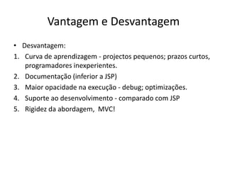 Vantagem e Desvantagem
• Desvantagem:
1. Curva de aprendizagem - projectos pequenos; prazos curtos,
   programadores inexperientes.
2. Documentação (inferior a JSP)
3. Maior opacidade na execução - debug; optimizações.
4. Suporte ao desenvolvimento - comparado com JSP
5. Rigidez da abordagem, MVC!
 