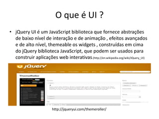 O que é UI ?
• jQuery UI é um JavaScript biblioteca que fornece abstrações
  de baixo nível de interação e de animação , efeitos avançados
  e de alto nível, themeable os widgets , construídas em cima
  do jQuery biblioteca JavaScript, que podem ser usados ​para
  construir aplicações web interativas.(http://en.wikipedia.org/wiki/JQuery_UI)




                        http://jqueryui.com/themeroller/
 