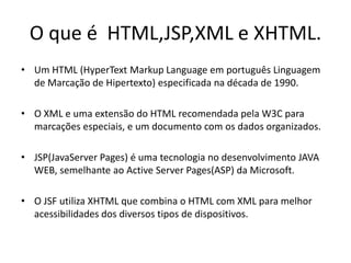O que é HTML,JSP,XML e XHTML.
• Um HTML (HyperText Markup Language em português Linguagem
  de Marcação de Hipertexto) especificada na década de 1990.

• O XML e uma extensão do HTML recomendada pela W3C para
  marcações especiais, e um documento com os dados organizados.

• JSP(JavaServer Pages) é uma tecnologia no desenvolvimento JAVA
  WEB, semelhante ao Active Server Pages(ASP) da Microsoft.

• O JSF utiliza XHTML que combina o HTML com XML para melhor
  acessibilidades dos diversos tipos de dispositivos.
 