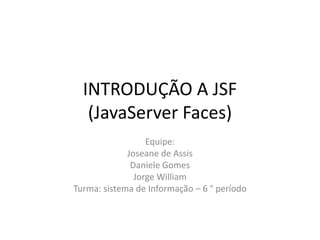 INTRODUÇÃO A JSF
   (JavaServer Faces)
                  Equipe:
             Joseane de Assis
              Daniele Gomes
               Jorge William
Turma: sistema de Informação – 6 ° período
 