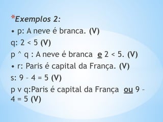 *Exemplos 2:
• p: A neve é branca. (V)
q: 2 < 5 (V)
p ^ q : A neve é branca e 2 < 5. (V)
• r: Paris é capital da França. (V)
s: 9 – 4 = 5 (V)
p v q:Paris é capital da França ou 9 –
4 = 5 (V)
 