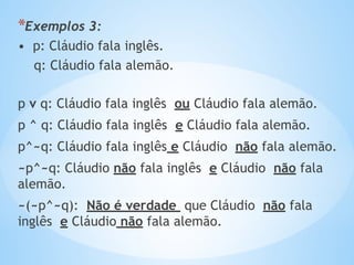 *Exemplos 3:
• p: Cláudio fala inglês.
q: Cláudio fala alemão.
p v q: Cláudio fala inglês ou Cláudio fala alemão.
p ^ q: Cláudio fala inglês e Cláudio fala alemão.
p^~q: Cláudio fala inglês e Cláudio não fala alemão.
~p^~q: Cláudio não fala inglês e Cláudio não fala
alemão.
~(~p^~q): Não é verdade que Cláudio não fala
inglês e Cláudio não fala alemão.
 