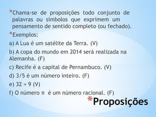 *Proposições
*Chama-se de proposições todo conjunto de
palavras ou símbolos que exprimem um
pensamento de sentido completo (ou fechado).
*Exemplos:
a) A Lua é um satélite da Terra. (V)
b) A copa do mundo em 2014 será realizada na
Alemanha. (F)
c) Recife é a capital de Pernambuco. (V)
d) 3/5 é um número inteiro. (F)
e) 32 = 9 (V)
f) O número π é um número racional. (F)
 