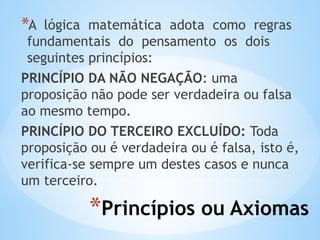 *Princípios ou Axiomas
*A lógica matemática adota como regras
fundamentais do pensamento os dois
seguintes princípios:
PRINCÍPIO DA NÃO NEGAÇÃO: uma
proposição não pode ser verdadeira ou falsa
ao mesmo tempo.
PRINCÍPIO DO TERCEIRO EXCLUÍDO: Toda
proposição ou é verdadeira ou é falsa, isto é,
verifica-se sempre um destes casos e nunca
um terceiro.
 