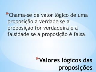 *Valores lógicos das
proposições
*Chama-se de valor lógico de uma
proposição a verdade se a
proposição for verdadeira e a
falsidade se a proposição é falsa.
 