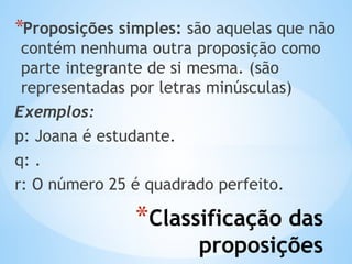 *Classificação das
proposições
*Proposições simples: são aquelas que não
contém nenhuma outra proposição como
parte integrante de si mesma. (são
representadas por letras minúsculas)
Exemplos:
p: Joana é estudante.
q: .
r: O número 25 é quadrado perfeito.
 