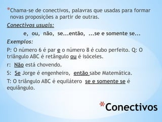 *Conectivos
*Chama-se de conectivos, palavras que usadas para formar
novas proposições a partir de outras.
Conectivos usuais:
e, ou, não, se...então, ...se e somente se...
Exemplos:
P: O número 6 é par e o número 8 é cubo perfeito. Q: O
triângulo ABC é retângulo ou é isóceles.
r: Não está chovendo.
S: Se Jorge é engenheiro, então sabe Matemática.
T: O triângulo ABC é equilátero se e somente se é
equiângulo.
 