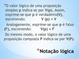*Notação lógica
*O valor lógico de uma proposição
simples p indica-se por V(p). Assim,
exprime-se que p é verdadeiro(V),
escrevendo: V (p) = V
Analogamente, exprime-se que p é falsa
(F), escrevendo: V(p) = F
Do mesmo modo, o valor lógico de uma
proposição composta P indica-se por V(P).
 