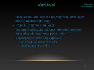 13
Lógica de
programaçãoVariável
– Representa uma posição na memória, onde pode
ser armazenado um dado
– Possui um nome e um valor
– Durante a execução do algoritmo, pode ter seu
valor alterado (seu valor pode variar)
– Mudanças no valor das variáveis:
• Por entrada de dados (“Ler N1”)
• Por atribuição (“N2  14”)
 