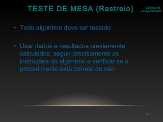 15
Lógica de
programaçãoTESTE DE MESA (Rastreio)
• Todo algoritmo deve ser testado
• Usar dados e resultados previamente
calculados, seguir precisamente as
instruções do algoritmo e verificar se o
procedimento está correto ou não
 