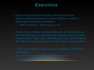 16
Exercícios
– Faca um algoritmo que receba como entrada uma
determinada temperatura em graus Celsius e mostre a
temperatura em graus Fahrenheit
• OBS: Fahrenheit = (9/5)*(Celsius) + 32
– Tendo como entrada o total vendido por um funcionário no
mês de abril, faça um algoritmo que mostre a sua comissão
e salário bruto neste mês, sabendo que o seu salário base é
R$1.200,00 e sua comissão é de 10% sobre o total vendido.
- Entre com a base e a altura de um retângulo e mostre os
resultados:
• Perímetro (Perímetro é igual à soma dos 4 lados)
• Área (Área é igual à lado vezes lado)
 