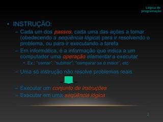 2
• INSTRUÇÃO:
– Cada um dos passos, cada uma das ações a tomar
(obedecendo a seqüência lógica) para ir resolvendo o
problema, ou para ir executando a tarefa
– Em informática, é a informação que indica a um
computador uma operação elementar a executar
• Ex.: “somar”, “subtrair”, “comparar se é maior”, etc
– Uma só instrução não resolve problemas reais
– Executar um conjunto de instruções
– Executar em uma seqüência lógica
Lógica de
programação
 