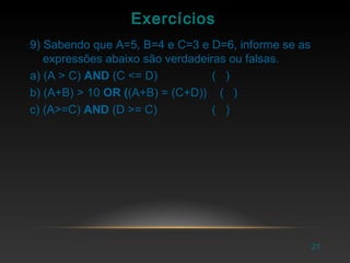 21
Exercícios
9) Sabendo que A=5, B=4 e C=3 e D=6, informe se as
expressões abaixo são verdadeiras ou falsas.
a) (A > C) AND (C <= D) ( )
b) (A+B) > 10 OR ((A+B) = (C+D)) ( )
c) (A>=C) AND (D >= C) ( )
 