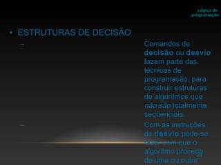 23
• ESTRUTURAS DE DECISÃO
– Comandos de
decisão ou desvio
fazem parte das
técnicas de
programação, para
construir estruturas
de algoritmos que
não são totalmente
seqüenciais.
– Com as instruções
de desvio pode-se
fazer com que o
algoritmo proceda
de uma ou outra
Lógica de
programação
 