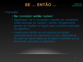 24
- Formato:
• Se <condição> então <ações>
• Significado: Se a <condição> resultar em verdadeiro,
então executar as <ações>. Senão, simplesmente
ignorar as <ações> e seguir para a próxima instrução
no algoritmo.
• Usada para decidir se um conjunto de ações
opcionais deve ser executado ou não, dependendo
do valor de algum dado ou de algum resultado que já
tenha sido calculado no algoritmo.
Lógica de
programaçãoSE ... ENTÃO ...
 