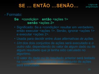 25
- Formato:
Se <condição> então <ações 1>
senão <ações 2>
• Significado: Se a <condição> resultar em verdadeiro,
então executar <ações 1>. Senão, ignorar <ações 1>
e executar <ações 2>.
• Usada para decidir entre duas alternativas de ações.
• Um dos dois conjuntos de ações será executado e o
outro não, dependendo do valor de algum dado ou de
algum resultado que já tenha sido calculado no
algoritmo.
• O valor do dado ou do resultado anterior será testado
na condição, determinando qual conjunto de ações
será executado.
Lógica de
programaçãoSE ... ENTÃO ...SENÃO...
 