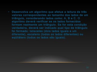 • Desenvolva um algoritmo que efetue a leitura de três
valores correspondentes ao tamanho dos lados de um
triângulo, considerando lados como: A, B e C. O
algoritmo deverá verificar se os lados fornecidos
formam realmente um triângulo. Se for esta condição
verdadeira, deverá ser indicado qual tipo de triângulo
foi formado: isósceles (dois lados iguais e um
diferente), escaleno (todos os lados diferentes) ou
eqüilátero (todos os lados são iguais).
31
 