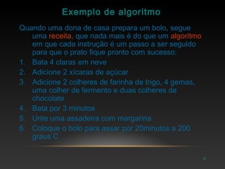 4
Exemplo de algoritmo
Quando uma dona de casa prepara um bolo, segue
uma receita, que nada mais é do que um algoritmo
em que cada instrução é um passo a ser seguido
para que o prato fique pronto com sucesso:
1. Bata 4 claras em neve
2. Adicione 2 xícaras de açúcar
3. Adicione 2 colheres de farinha de trigo, 4 gemas,
uma colher de fermento e duas colheres de
chocolate
4. Bata por 3 minutos
5. Unte uma assadeira com margarina
6. Coloque o bolo para assar por 20minutos a 200
graus C
 