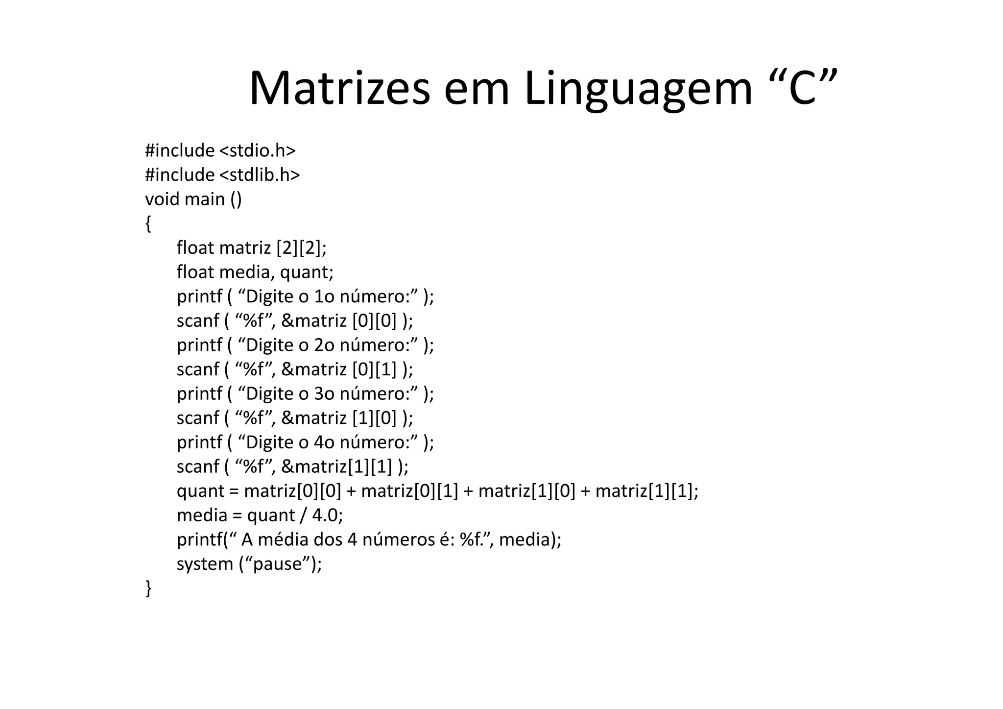 Matrizes em Linguagem “C”
#include <stdio.h>
#include <stdlib.h>
void main ()
{
    float matriz [2][2];
    float media, quant;
    printf ( “Digite o 1o número:” );
    scanf ( “%f”, &matriz [0][0] );
    printf ( “Digite o 2o número:” );
    scanf ( “%f”, &matriz [0][1] );
    printf ( “Digite o 3o número:” );
    scanf ( “%f”, &matriz [1][0] );
    printf ( “Digite o 4o número:” );
    scanf ( “%f”, &matriz[1][1] );
    quant = matriz[0][0] + matriz[0][1] + matriz[1][0] + matriz[1][1];
    media = quant / 4.0;
    printf(“ A média dos 4 números é: %f.”, media);
    system (“pause”);
}
 