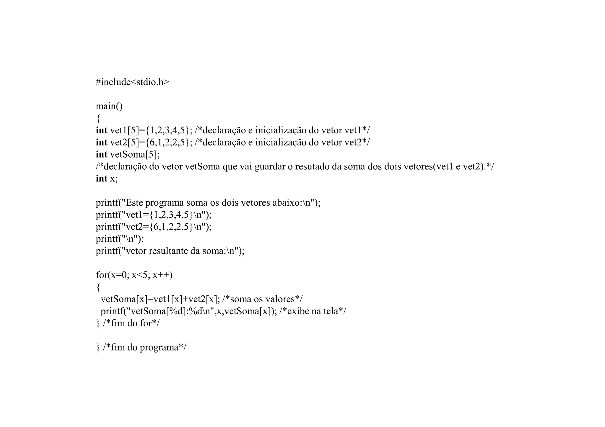 #include<stdio.h>

main()
{
int vet1[5]={1,2,3,4,5}; /*declaração e inicialização do vetor vet1*/
int vet2[5]={6,1,2,2,5}; /*declaração e inicialização do vetor vet2*/
int vetSoma[5];
/*declaração do vetor vetSoma que vai guardar o resutado da soma dos dois vetores(vet1 e vet2).*/
int x;

printf("Este programa soma os dois vetores abaixo:n");
printf("vet1={1,2,3,4,5}n");
printf("vet2={6,1,2,2,5}n");
printf("n");
printf("vetor resultante da soma:n");

for(x=0; x<5; x++)
{
  vetSoma[x]=vet1[x]+vet2[x]; /*soma os valores*/
  printf("vetSoma[%d]:%dn",x,vetSoma[x]); /*exibe na tela*/
} /*fim do for*/

} /*fim do programa*/
 