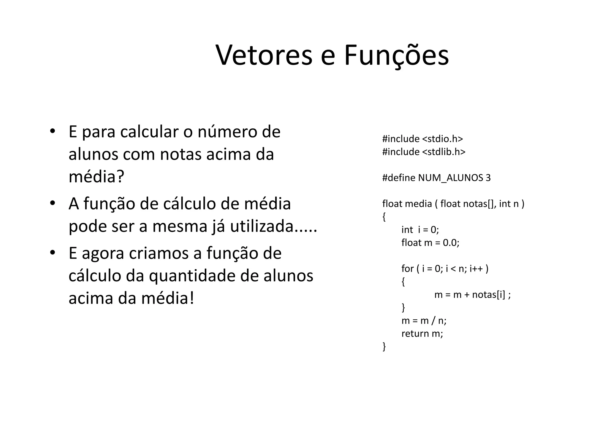 Vetores e Funções

• E para calcular o número de          #include <stdio.h>
  alunos com notas acima da            #include <stdlib.h>

  média?                               #define NUM_ALUNOS 3

• A função de cálculo de média         float media ( float notas[], int n )
                                       {
  pode ser a mesma já utilizada.....        int i = 0;
                                            float m = 0.0;
• E agora criamos a função de
                                           for ( i = 0; i < n; i++ )
  cálculo da quantidade de alunos          {
                                                     m = m + notas[i] ;
  acima da média!                          }
                                           m = m / n;
                                           return m;
                                       }
 