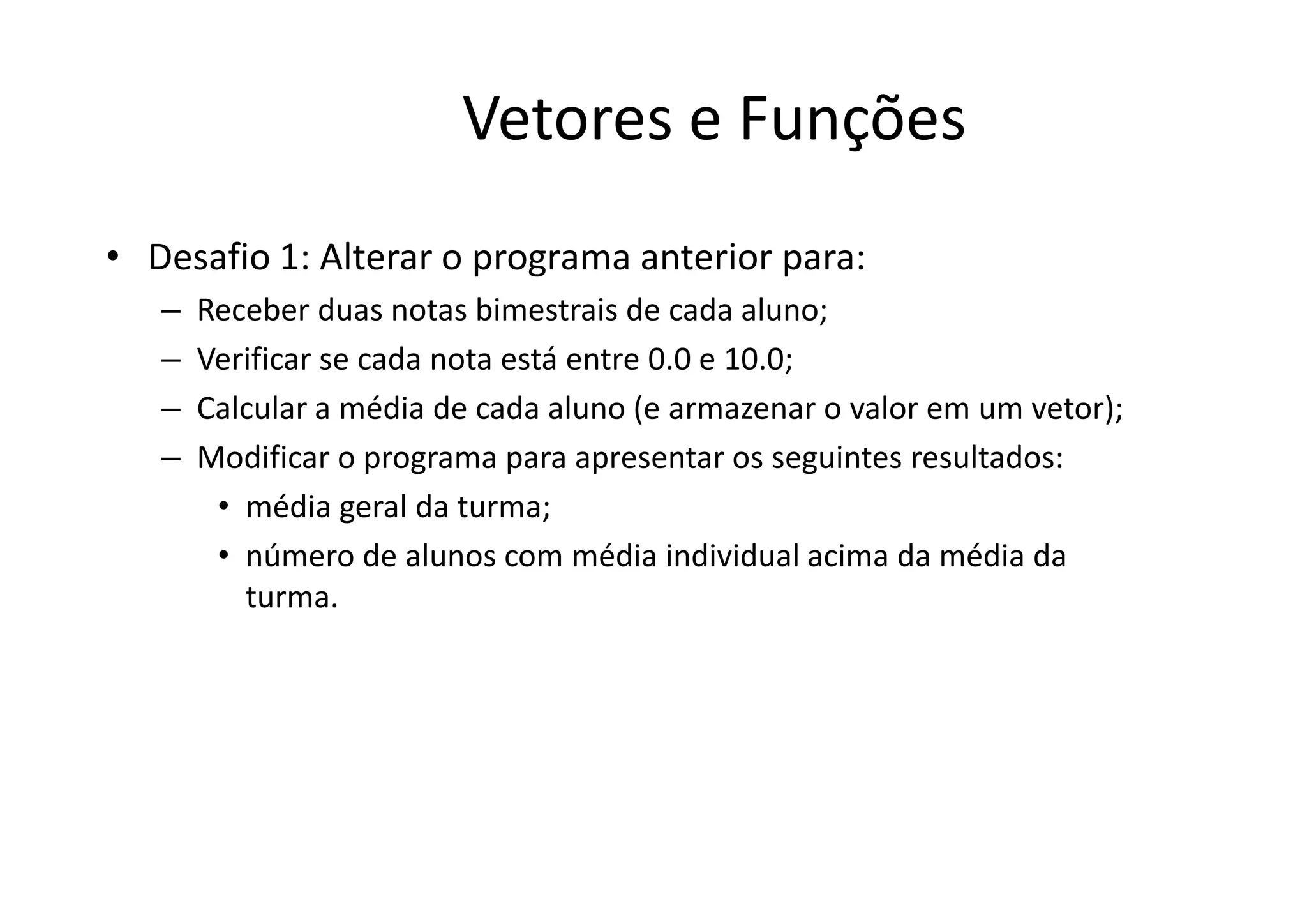 Vetores e Funções
• Desafio 1: Alterar o programa anterior para:
   –   Receber duas notas bimestrais de cada aluno;
   –   Verificar se cada nota está entre 0.0 e 10.0;
   –   Calcular a média de cada aluno (e armazenar o valor em um vetor);
   –   Modificar o programa para apresentar os seguintes resultados:
        • média geral da turma;
        • número de alunos com média individual acima da média da
          turma.
 