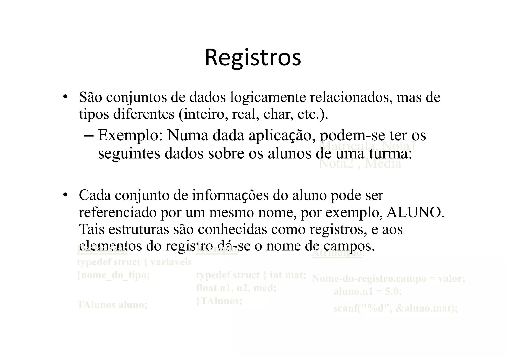 Registros
• São conjuntos de dados logicamente relacionados, mas de
  tipos diferentes (inteiro, real, char, etc.).
   – Exemplo: Numa dada aplicação, podem-se ter os
                                     Matricula, Nota1
     seguintes dados sobre os alunos de uma turma:
                                                      Nota2 , Média

• Cada conjunto de informações do aluno pode ser
  referenciado por um mesmo nome, por exemplo, ALUNO.
  Tais estruturas são conhecidas como registros, e aos
  elementos do registro dá-se o nome de campos.
  Declaração          Exemplo:        Atribuição:
  typedef struct { variaveis
  }nome_do_tipo;             typedef struct { int mat; Nome-do-registro.campo = valor;
                             float n1, n2, med;           aluno.n1 = 5.0;
  TAlunos aluno;             }TAlunos;
                                                          scanf("%d", &aluno.mat);
 