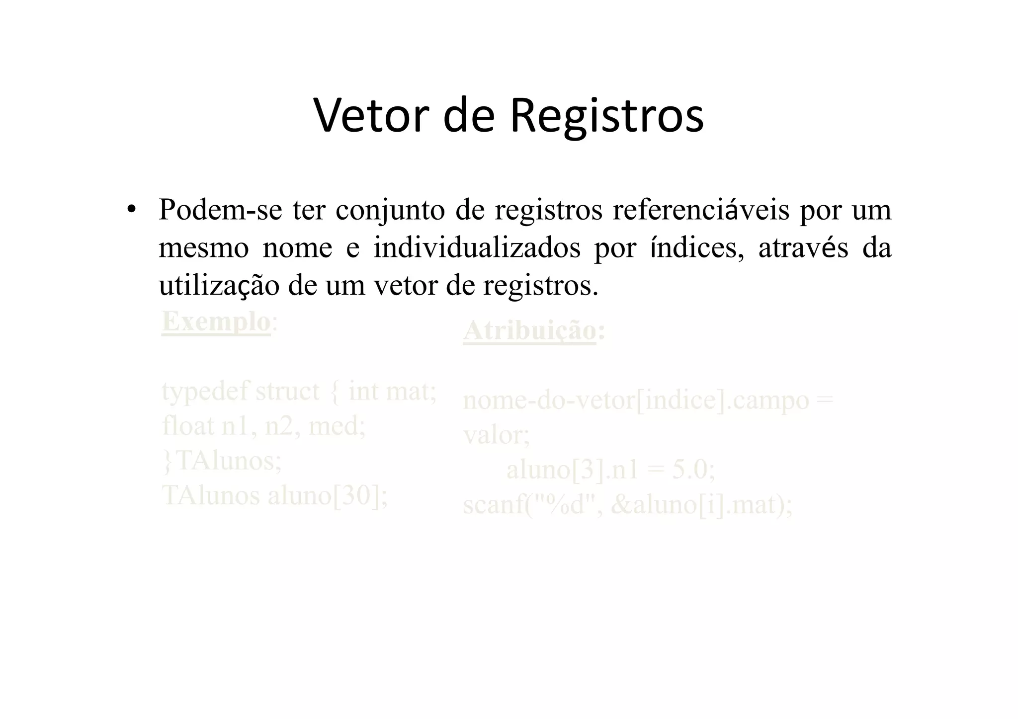 Vetor de Registros
• Podem-se ter conjunto de registros referenciáveis por um
  mesmo nome e individualizados por índices, através da
  utilização de um vetor de registros.
  Exemplo:                Atribuição:

  typedef struct { int mat; nome-do-vetor[indice].campo =
  float n1, n2, med;        valor;
  }TAlunos;                     aluno[3].n1 = 5.0;
  TAlunos aluno[30];        scanf("%d", &aluno[i].mat);
 