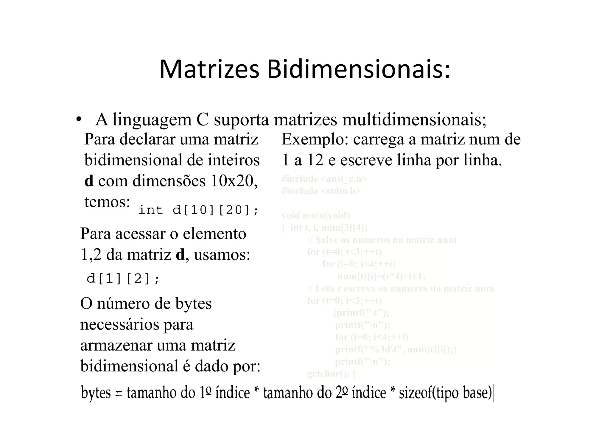 Matrizes Bidimensionais:
• A linguagem C suporta matrizes multidimensionais;
 Para declarar uma matriz    Exemplo: carrega a matriz num de
 bidimensional de inteiros   1 a 12 e escreve linha por linha.
 d com dimensões 10x20,      #include <ansi_c.h>
                             #include <stdio.h>
 temos:
                             void main(void)
                             { int t, i, num[3][4];
Para acessar o elemento             // Salve os numeros na matriz num
1,2 da matriz d, usamos:            for (t=0; t<3;++t)
                                         for (i=0; i<4;++i)
                                             num[t][i]=(t*4)+i+1;
                                    // Leia e escreva os numeros da matriz num
O número de bytes                   for (t=0; t<3;++t)
                                           {printf("t");
necessários para                            printf("n");
                                            for (i=0; i<4;++i)
armazenar uma matriz                        printf("%3dt", num[t][i]);}
                                            printf("n");
bidimensional é dado por:           getchar(); }
 