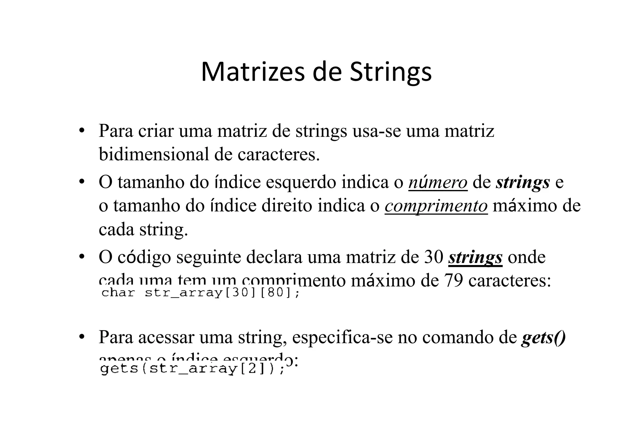 Matrizes de Strings
• Para criar uma matriz de strings usa-se uma matriz
  bidimensional de caracteres.
• O tamanho do índice esquerdo indica o número de strings e
  o tamanho do índice direito indica o comprimento máximo de
  cada string.
• O código seguinte declara uma matriz de 30 strings onde
  cada uma tem um comprimento máximo de 79 caracteres:

• Para acessar uma string, especifica-se no comando de gets()
  apenas o índice esquerdo:
 