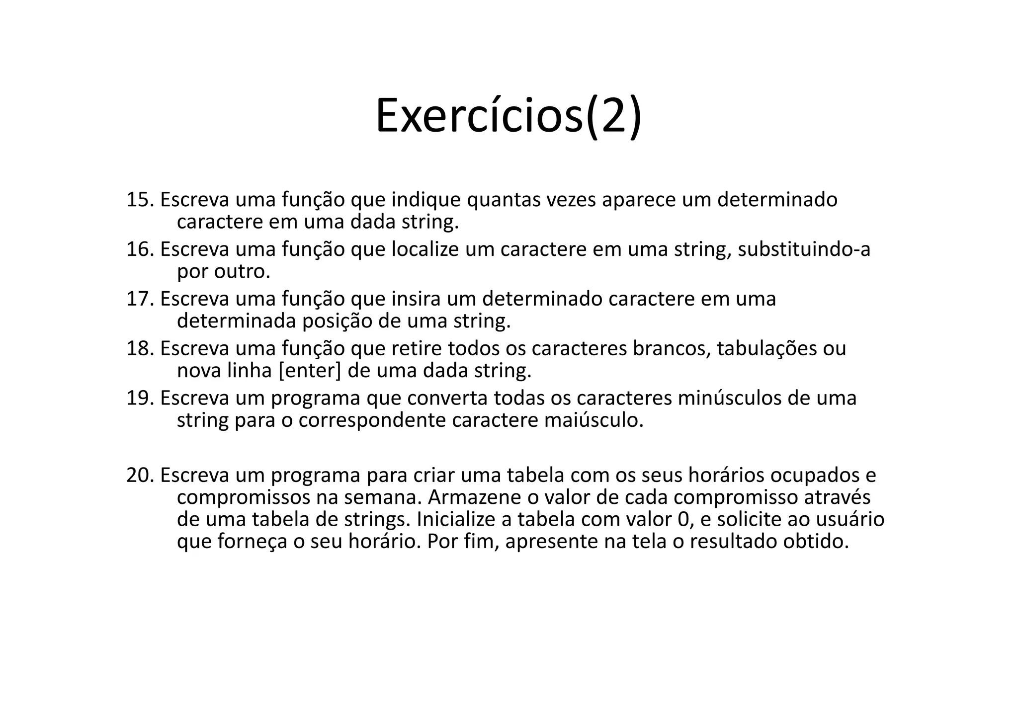 Exercícios(2)
15. Escreva uma função que indique quantas vezes aparece um determinado
      caractere em uma dada string.
16. Escreva uma função que localize um caractere em uma string, substituindo-a
      por outro.
17. Escreva uma função que insira um determinado caractere em uma
      determinada posição de uma string.
18. Escreva uma função que retire todos os caracteres brancos, tabulações ou
      nova linha [enter] de uma dada string.
19. Escreva um programa que converta todas os caracteres minúsculos de uma
      string para o correspondente caractere maiúsculo.

20. Escreva um programa para criar uma tabela com os seus horários ocupados e
      compromissos na semana. Armazene o valor de cada compromisso através
      de uma tabela de strings. Inicialize a tabela com valor 0, e solicite ao usuário
      que forneça o seu horário. Por fim, apresente na tela o resultado obtido.
 