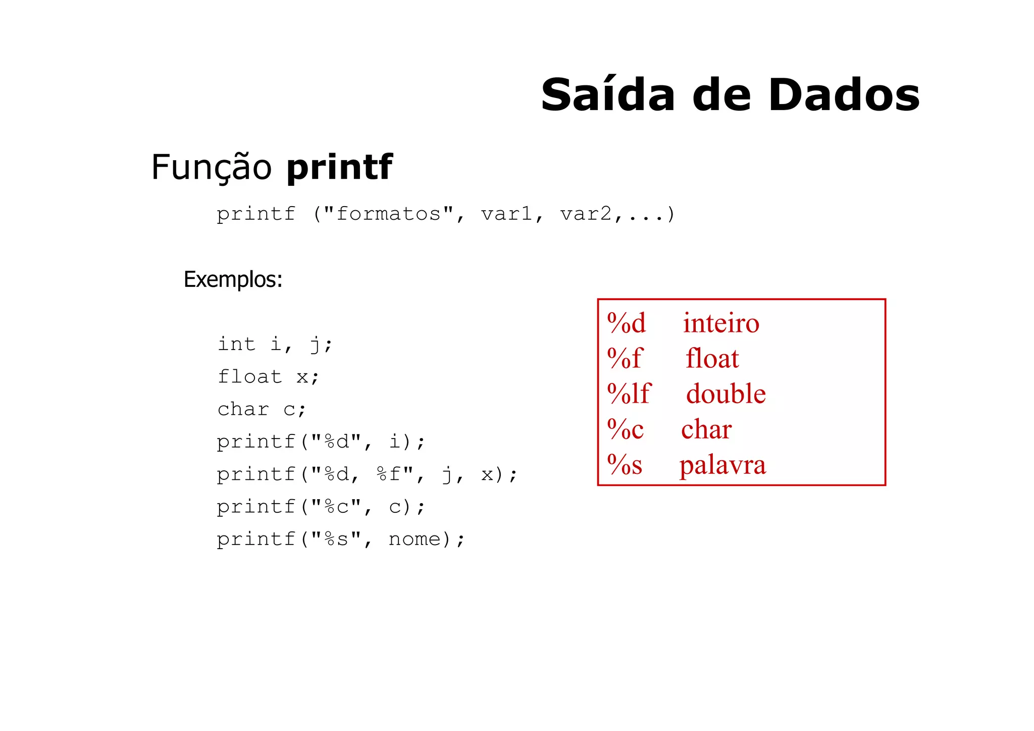 Saída de Dados
Função printf
   printf ("formatos", var1, var2,...)


 Exemplos:

                                %d       inteiro
   int i, j;
                                %f       float
   float x;
   char c;
                                %lf      double
   printf("%d", i);             %c       char
   printf("%d, %f", j, x);      %s       palavra
   printf("%c", c);
   printf("%s", nome);




                                            24
 