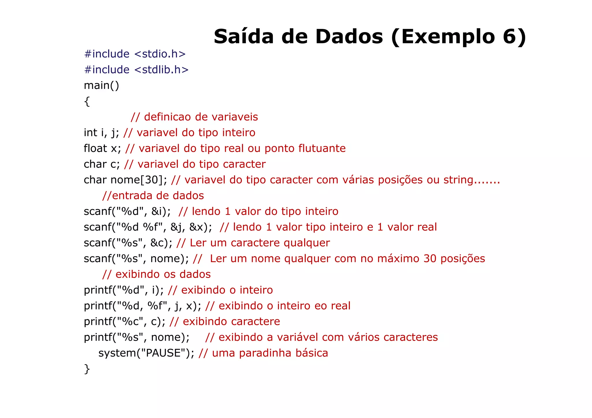 Saída de Dados (Exemplo 6)
#include <stdio.h>
#include <stdlib.h>
main()
{
            // definicao de variaveis
int i, j; // variavel do tipo inteiro
float x; // variavel do tipo real ou ponto flutuante
char c; // variavel do tipo caracter
char nome[30]; // variavel do tipo caracter com várias posições ou string.......
     //entrada de dados
scanf("%d", &i); // lendo 1 valor do tipo inteiro
scanf("%d %f", &j, &x); // lendo 1 valor tipo inteiro e 1 valor real
scanf("%s", &c); // Ler um caractere qualquer
scanf("%s", nome); // Ler um nome qualquer com no máximo 30 posições
     // exibindo os dados
printf("%d", i); // exibindo o inteiro
printf("%d, %f", j, x); // exibindo o inteiro eo real
printf("%c", c); // exibindo caractere
printf("%s", nome); // exibindo a variável com vários caracteres
   system("PAUSE"); // uma paradinha básica
}
                                                              28
 