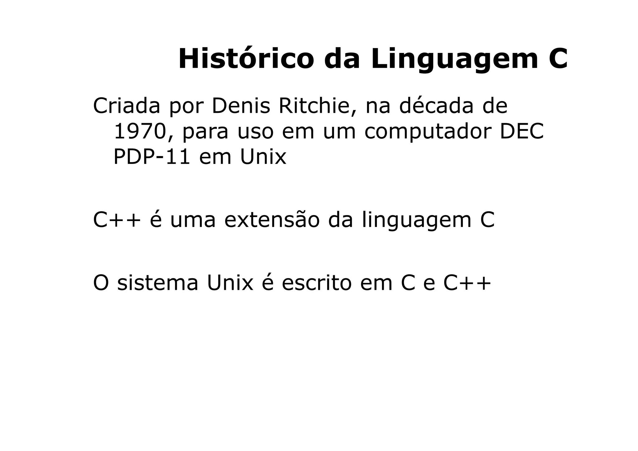 Histórico da Linguagem C
Criada por Denis Ritchie, na década de
  1970, para uso em um computador DEC
  PDP-11 em Unix

C++ é uma extensão da linguagem C

O sistema Unix é escrito em C e C++




                              3
 