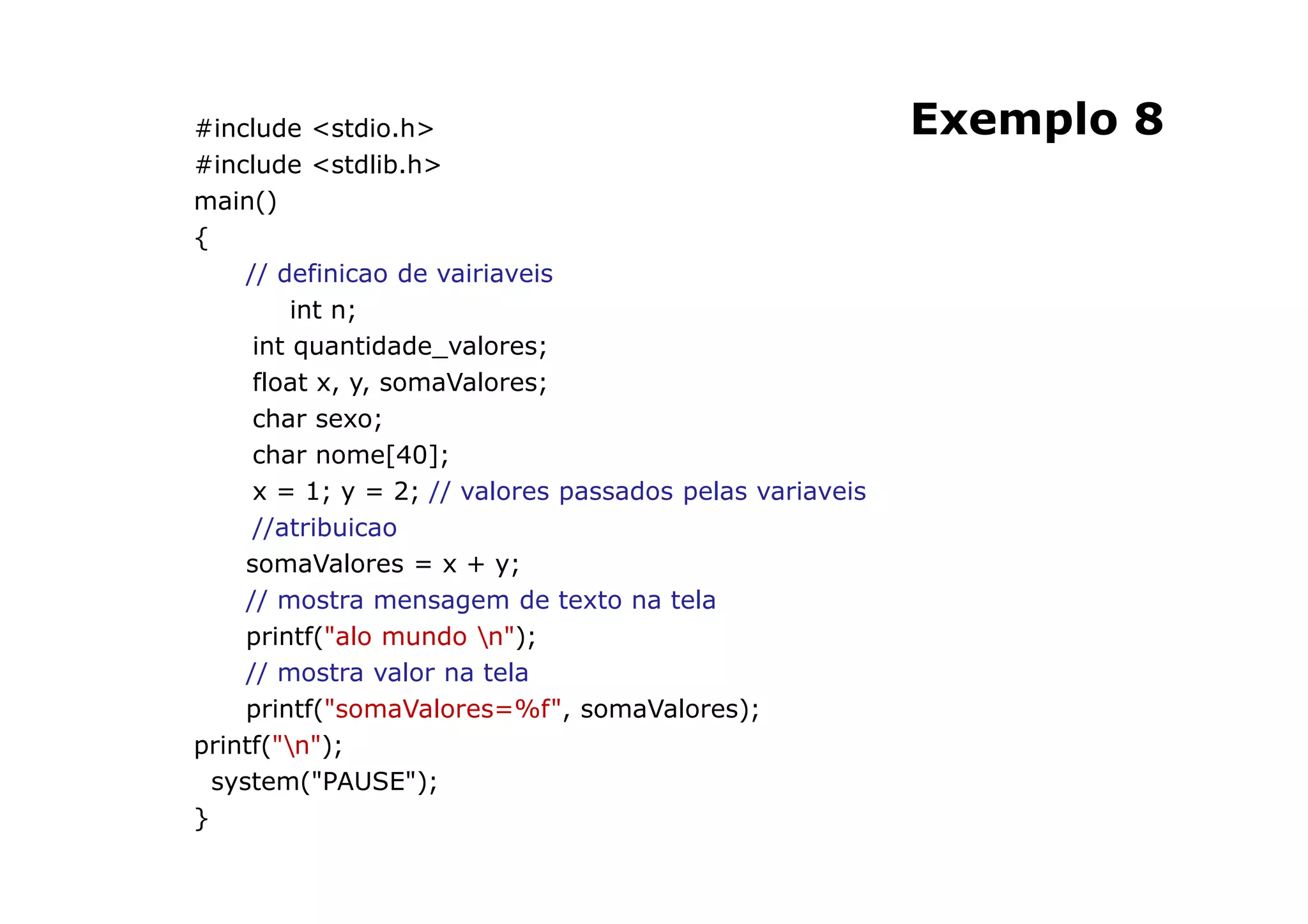 #include <stdio.h>                                        Exemplo 8
#include <stdlib.h>
main()
{
     // definicao de vairiaveis
          int n;
      int quantidade_valores;
      float x, y, somaValores;
      char sexo;
      char nome[40];
      x = 1; y = 2; // valores passados pelas variaveis
      //atribuicao
     somaValores = x + y;
     // mostra mensagem de texto na tela
     printf("alo mundo n");
     // mostra valor na tela
     printf("somaValores=%f", somaValores);
printf("n");
  system("PAUSE");
}
                                                          31
 