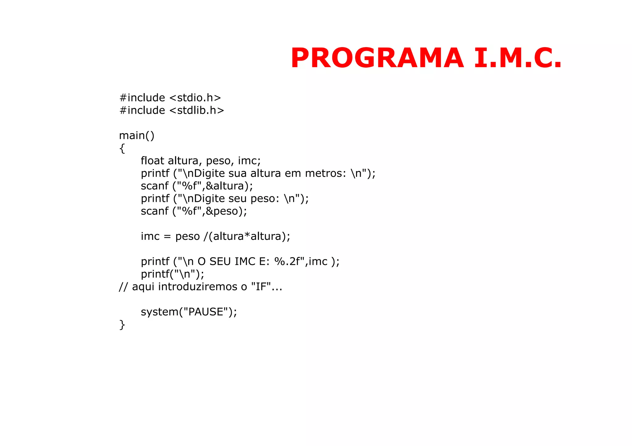 PROGRAMA I.M.C.
#include <stdio.h>
#include <stdlib.h>

main()
{
   float altura, peso, imc;
   printf ("nDigite sua altura em metros: n");
   scanf ("%f",&altura);
   printf ("nDigite seu peso: n");
   scanf ("%f",&peso);

    imc = peso /(altura*altura);

    printf ("n O SEU IMC E: %.2f",imc );
    printf("n");
// aqui introduziremos o "IF"...

    system("PAUSE");
}
 
