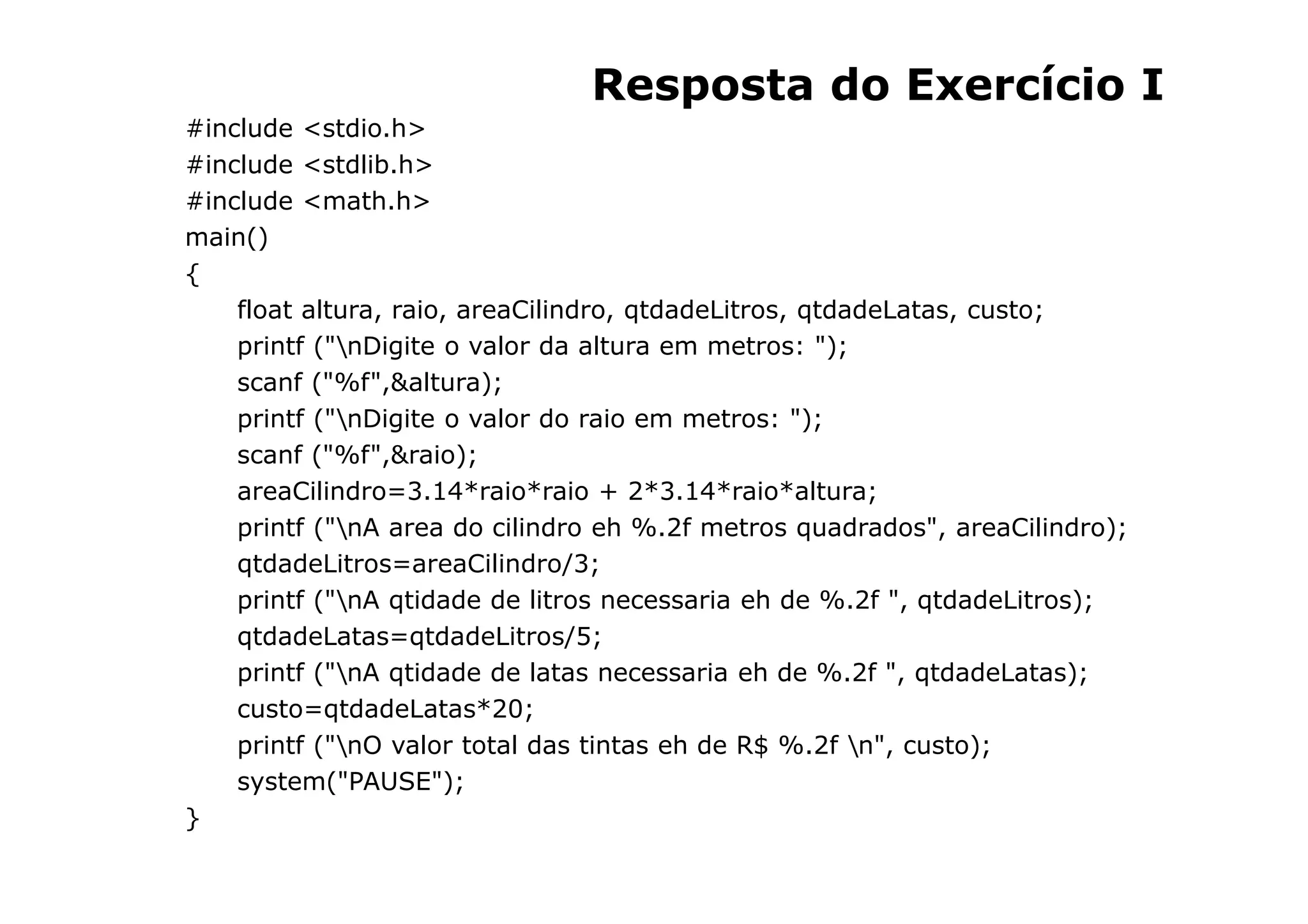 Resposta do Exercício I
#include <stdio.h>
#include <stdlib.h>
#include <math.h>
main()
{
    float altura, raio, areaCilindro, qtdadeLitros, qtdadeLatas, custo;
    printf ("nDigite o valor da altura em metros: ");
    scanf ("%f",&altura);
    printf ("nDigite o valor do raio em metros: ");
    scanf ("%f",&raio);
    areaCilindro=3.14*raio*raio + 2*3.14*raio*altura;
    printf ("nA area do cilindro eh %.2f metros quadrados", areaCilindro);
    qtdadeLitros=areaCilindro/3;
    printf ("nA qtidade de litros necessaria eh de %.2f ", qtdadeLitros);
    qtdadeLatas=qtdadeLitros/5;
    printf ("nA qtidade de latas necessaria eh de %.2f ", qtdadeLatas);
    custo=qtdadeLatas*20;
    printf ("nO valor total das tintas eh de R$ %.2f n", custo);
    system("PAUSE");
}
                                                         41
 