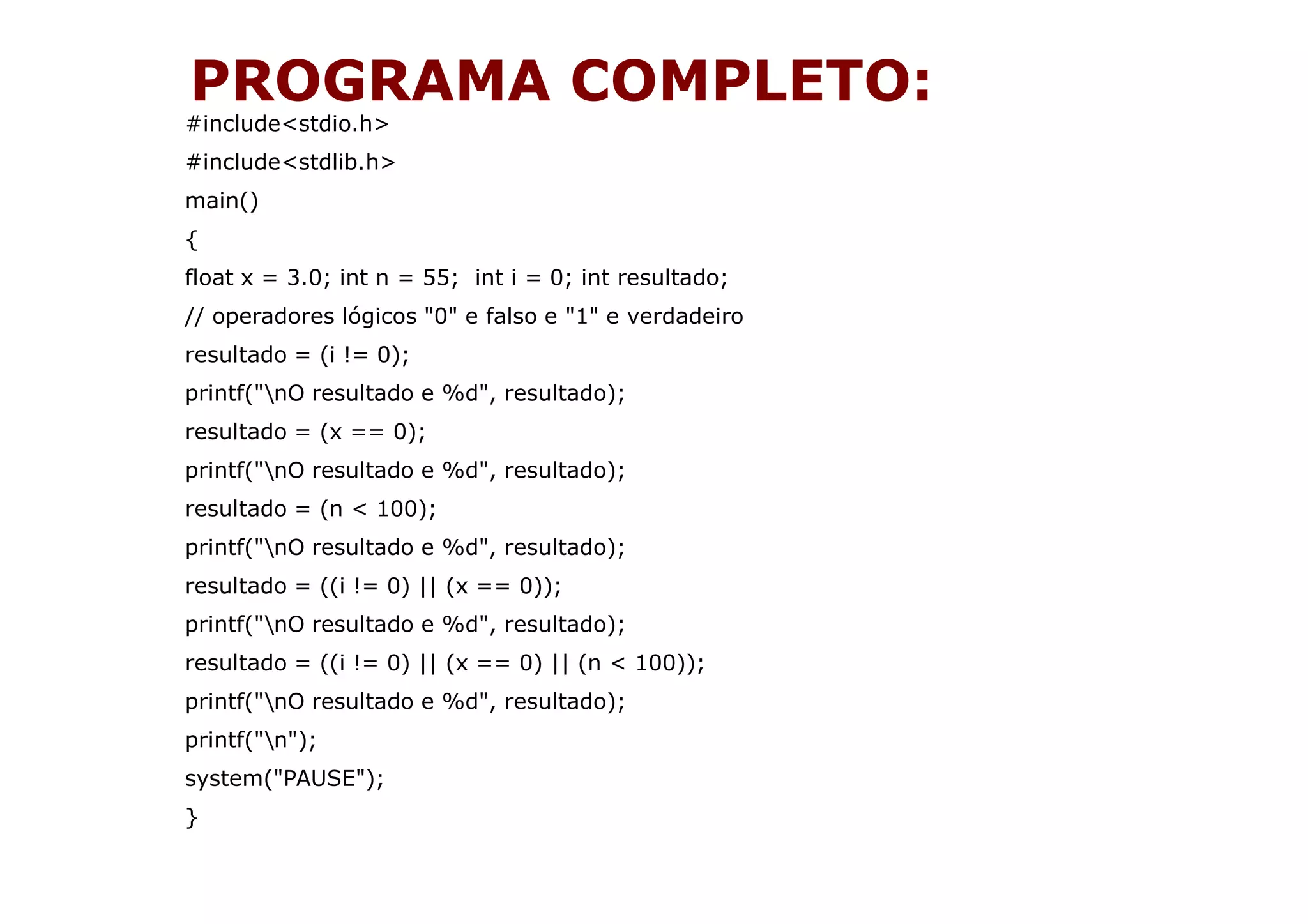 PROGRAMA COMPLETO:
#include<stdio.h>
#include<stdlib.h>
main()
{
float x = 3.0; int n = 55; int i = 0; int resultado;
// operadores lógicos "0" e falso e "1" e verdadeiro
resultado = (i != 0);
printf("nO resultado e %d", resultado);
resultado = (x == 0);
printf("nO resultado e %d", resultado);
resultado = (n < 100);
printf("nO resultado e %d", resultado);
resultado = ((i != 0) || (x == 0));
printf("nO resultado e %d", resultado);
resultado = ((i != 0) || (x == 0) || (n < 100));
printf("nO resultado e %d", resultado);
printf("n");
system("PAUSE");
}
 