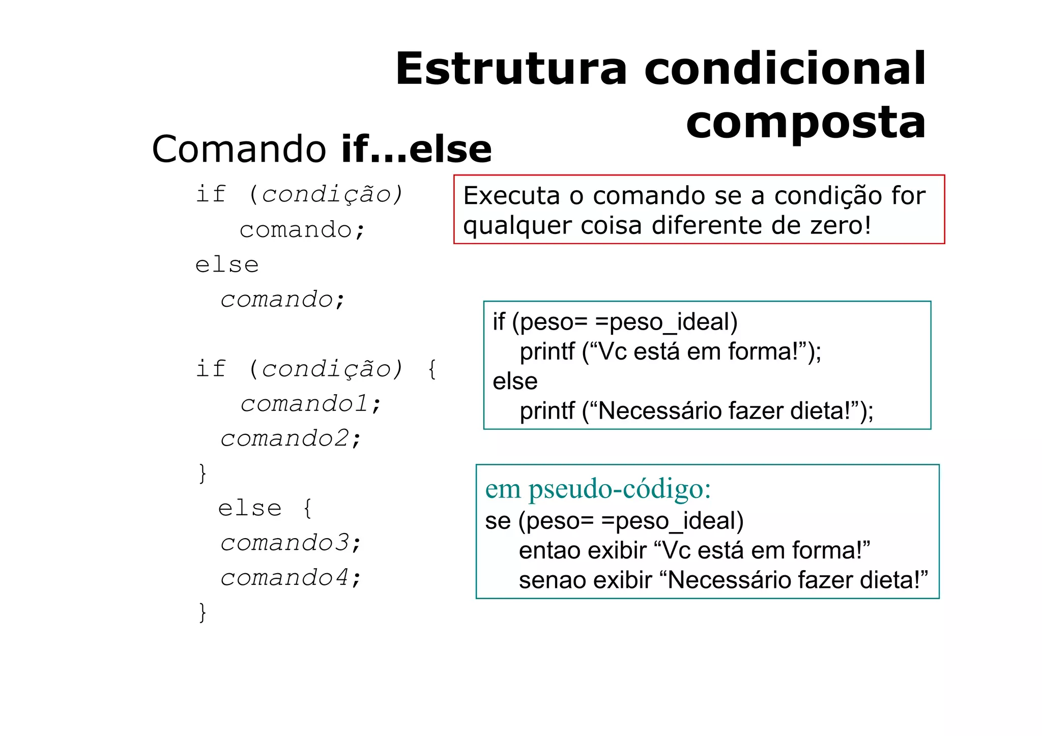 Estrutura condicional
                          composta
Comando if...else
  if (condição)     Executa o comando se a condição for
     comando;       qualquer coisa diferente de zero!
  else
   comando;
                      if (peso= =peso_ideal)
                          printf (“Vc está em forma!”);
  if (condição) {     else
     comando1;            printf (“Necessário fazer dieta!”);
    comando2;
  }
                     em pseudo-código:
    else {           se (peso= =peso_ideal)
    comando3;           entao exibir “Vc está em forma!”
    comando4;           senao exibir “Necessário fazer dieta!”
  }
 
